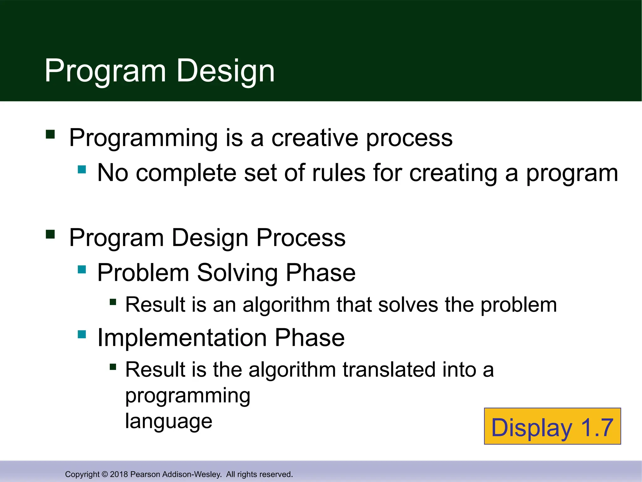 Copyright © 2018 Pearson Addison-Wesley. All rights reserved.
Program Design
 Programming is a creative process
 No complete set of rules for creating a program
 Program Design Process
 Problem Solving Phase

Result is an algorithm that solves the problem
 Implementation Phase

Result is the algorithm translated into a
programming
language Display 1.7
 
