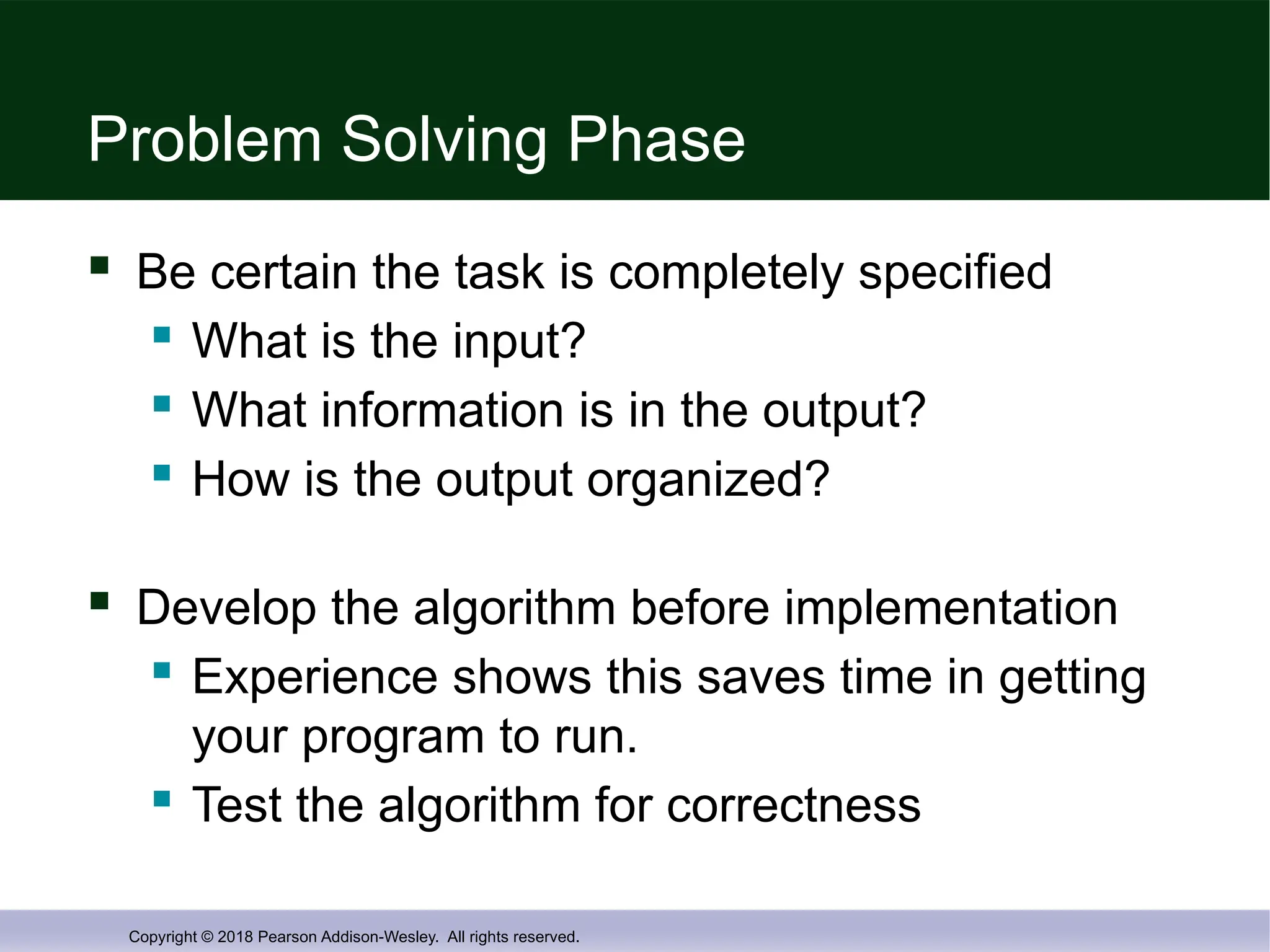 Copyright © 2018 Pearson Addison-Wesley. All rights reserved.
Problem Solving Phase
 Be certain the task is completely specified
 What is the input?
 What information is in the output?
 How is the output organized?
 Develop the algorithm before implementation
 Experience shows this saves time in getting
your program to run.
 Test the algorithm for correctness
 