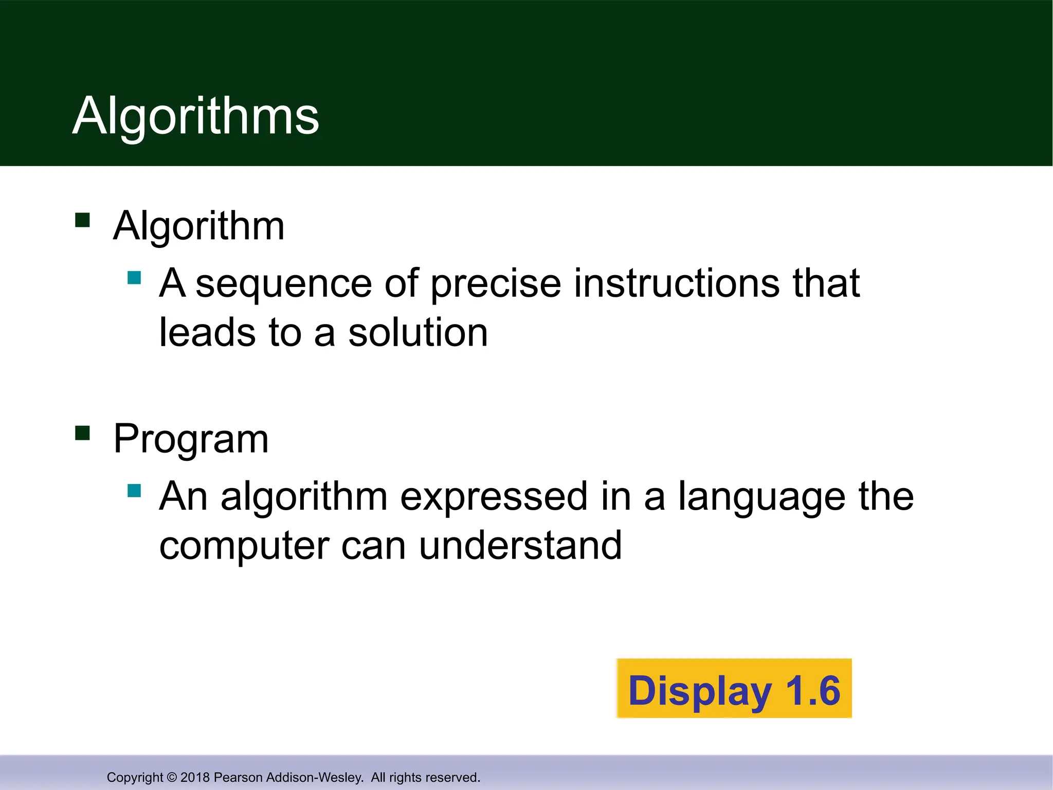 Copyright © 2018 Pearson Addison-Wesley. All rights reserved.
Algorithms
 Algorithm
 A sequence of precise instructions that
leads to a solution
 Program
 An algorithm expressed in a language the
computer can understand
Display 1.6
 