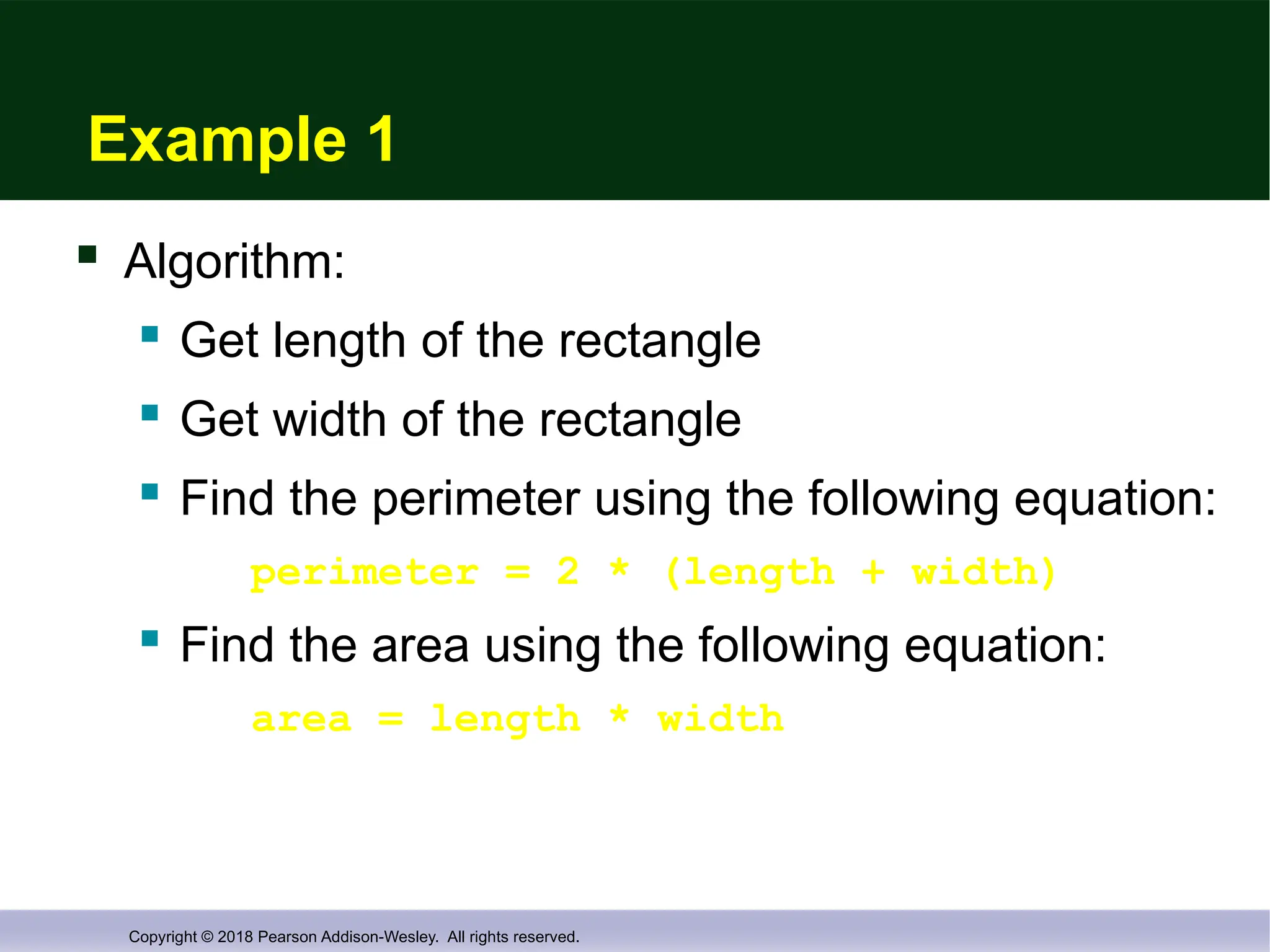 Copyright © 2018 Pearson Addison-Wesley. All rights reserved.
Example 1
 Algorithm:
 Get length of the rectangle
 Get width of the rectangle
 Find the perimeter using the following equation:
perimeter = 2 * (length + width)
 Find the area using the following equation:
area = length * width
 