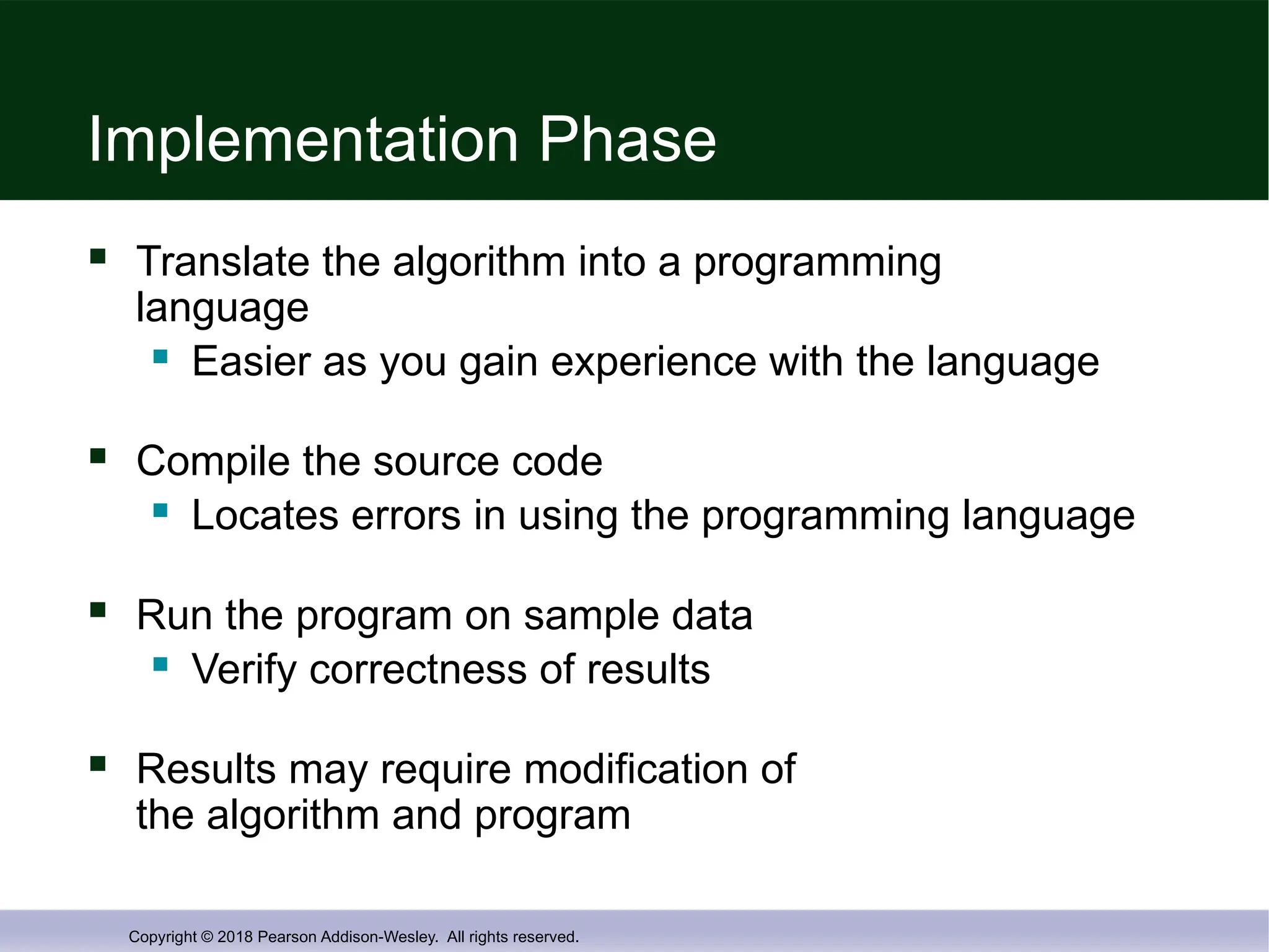 Copyright © 2018 Pearson Addison-Wesley. All rights reserved.
Implementation Phase
 Translate the algorithm into a programming
language
 Easier as you gain experience with the language
 Compile the source code
 Locates errors in using the programming language
 Run the program on sample data
 Verify correctness of results
 Results may require modification of
the algorithm and program
 