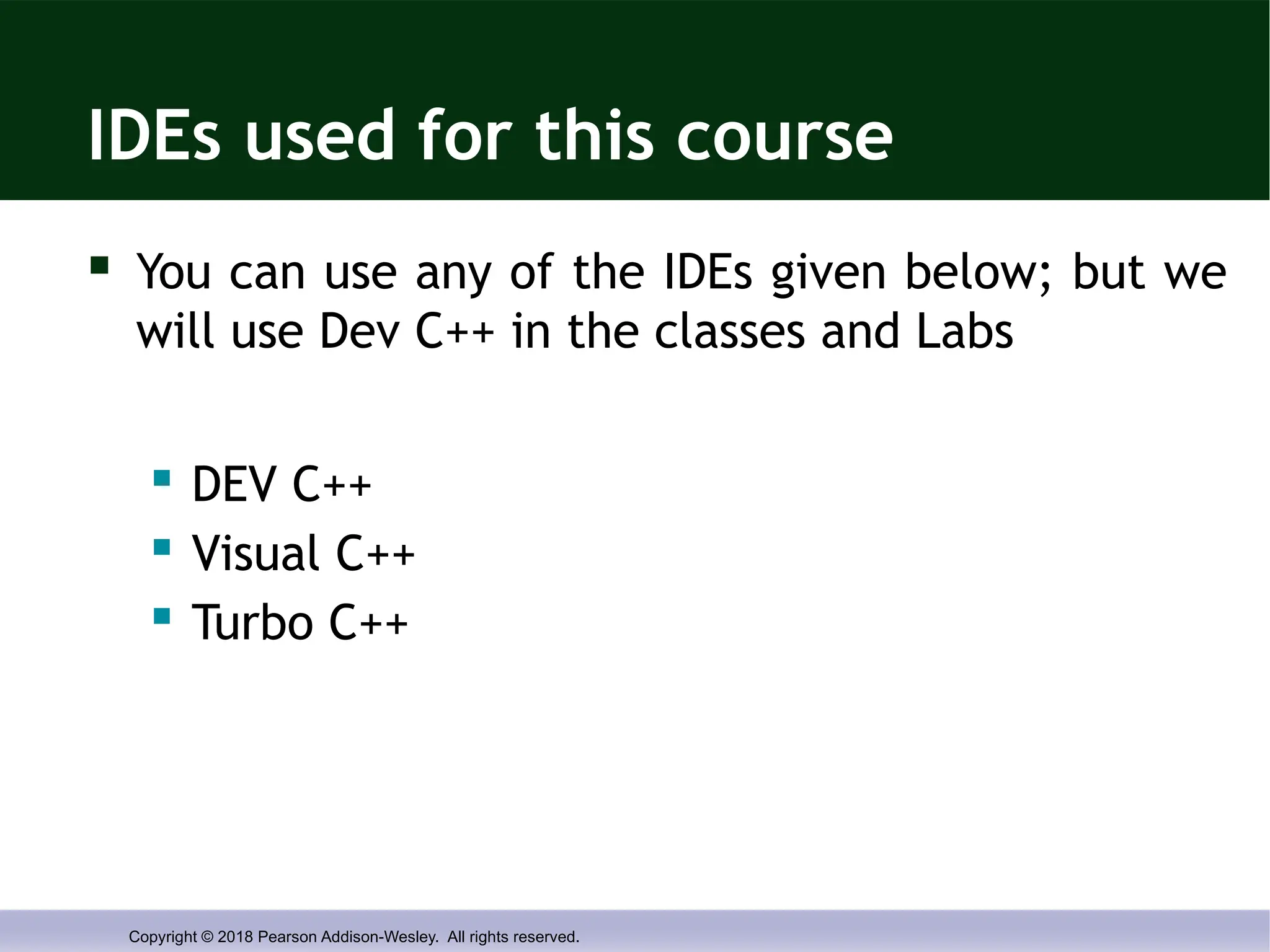 Copyright © 2018 Pearson Addison-Wesley. All rights reserved.
IDEs used for this course
 You can use any of the IDEs given below; but we
will use Dev C++ in the classes and Labs
 DEV C++
 Visual C++
 Turbo C++
 