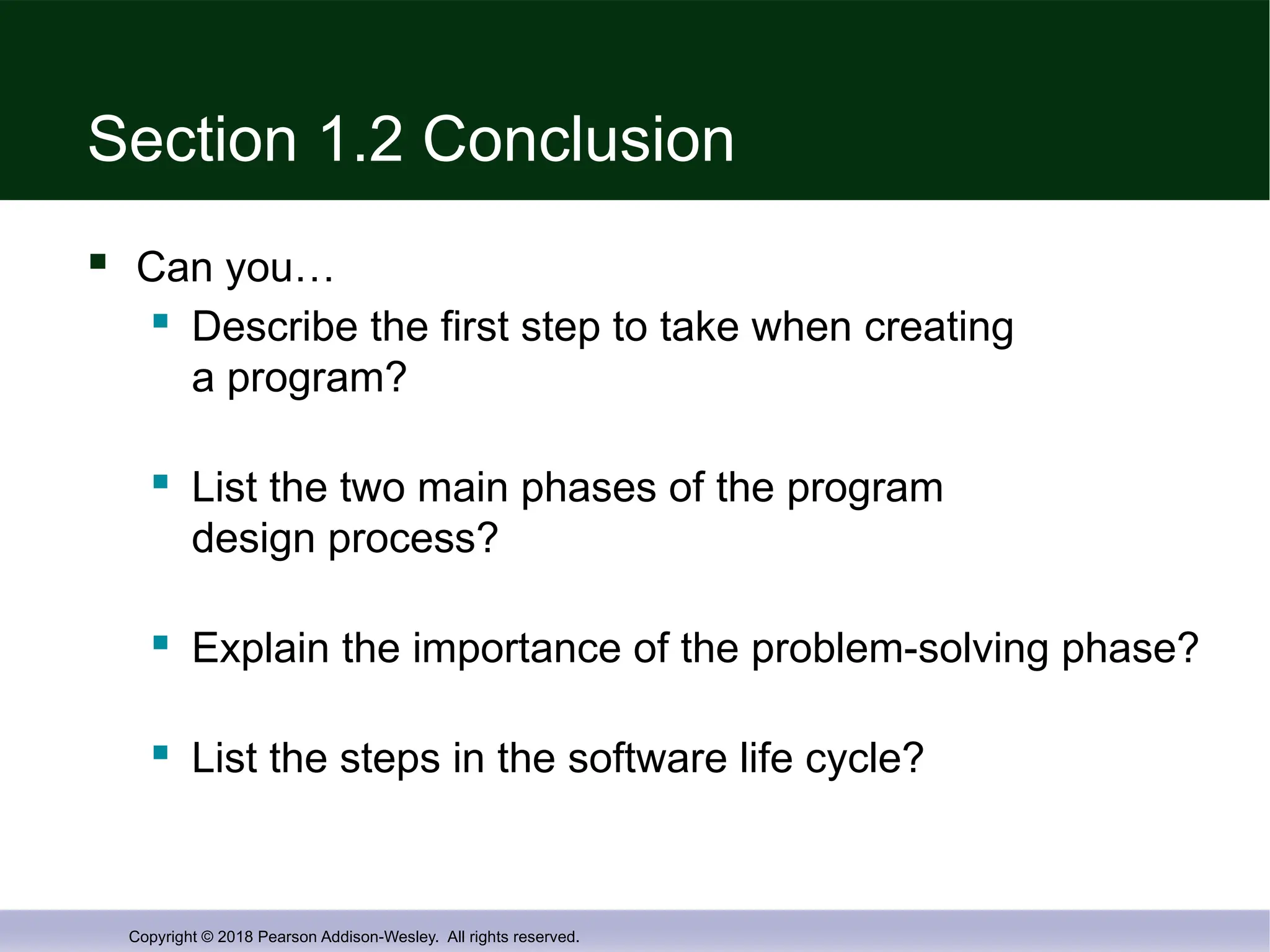 Copyright © 2018 Pearson Addison-Wesley. All rights reserved.
Section 1.2 Conclusion
 Can you…
 Describe the first step to take when creating
a program?
 List the two main phases of the program
design process?
 Explain the importance of the problem-solving phase?
 List the steps in the software life cycle?
 