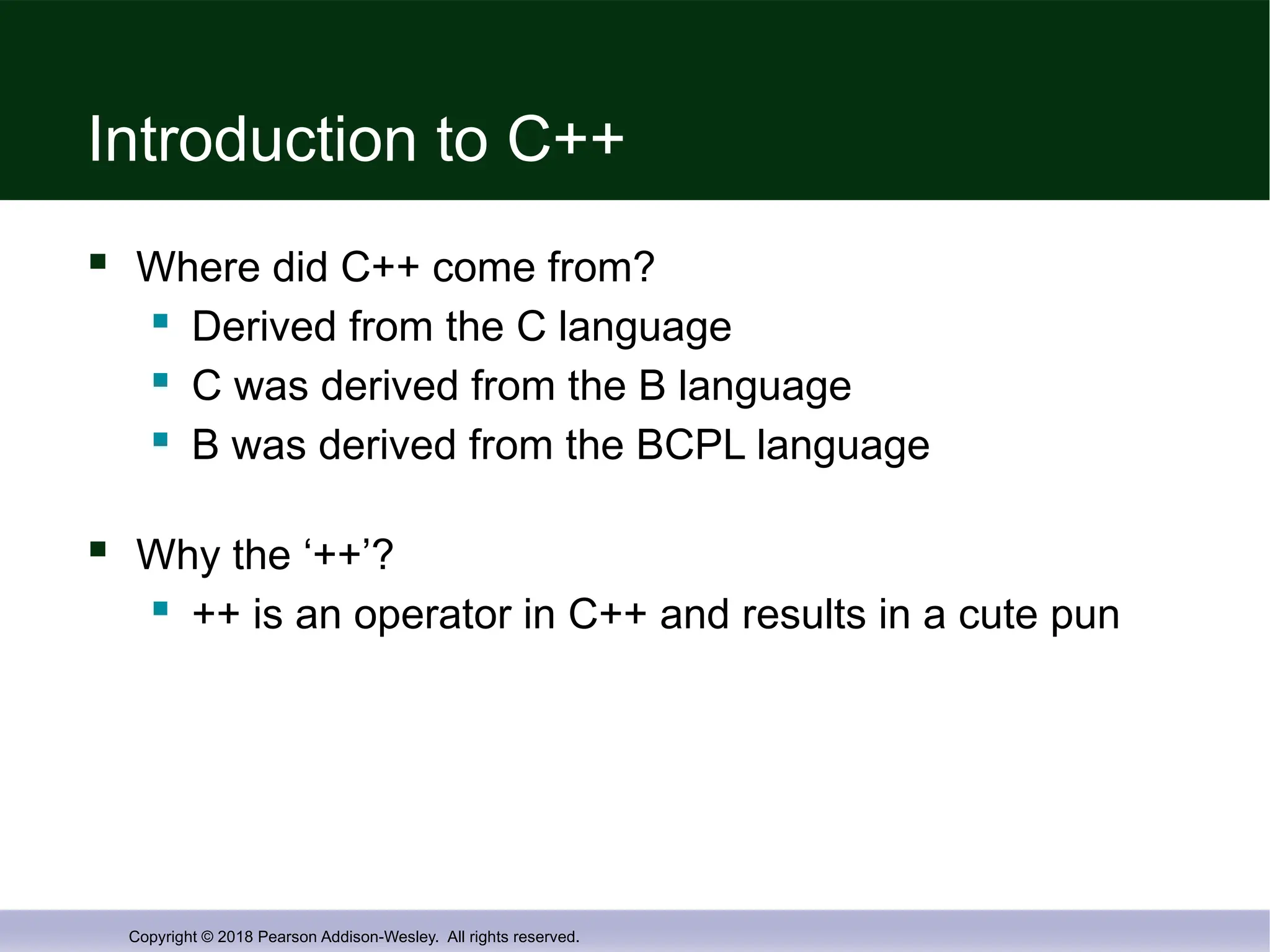 Copyright © 2018 Pearson Addison-Wesley. All rights reserved.
Introduction to C++
 Where did C++ come from?
 Derived from the C language
 C was derived from the B language
 B was derived from the BCPL language
 Why the ‘++’?
 ++ is an operator in C++ and results in a cute pun
 
