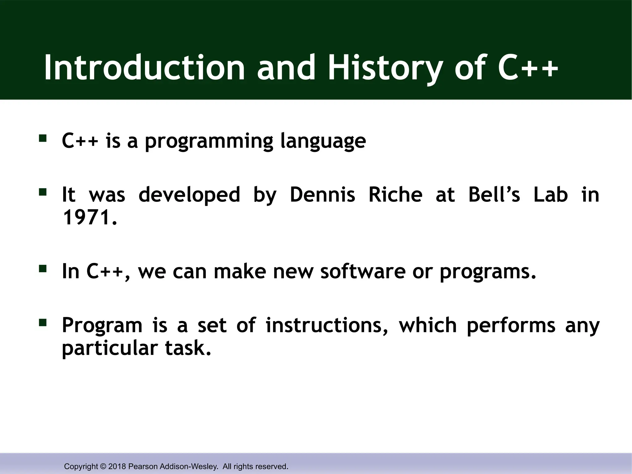 Copyright © 2018 Pearson Addison-Wesley. All rights reserved.
Introduction and History of C++
 C++ is a programming language
 It was developed by Dennis Riche at Bell’s Lab in
1971.
 In C++, we can make new software or programs.
 Program is a set of instructions, which performs any
particular task.
 