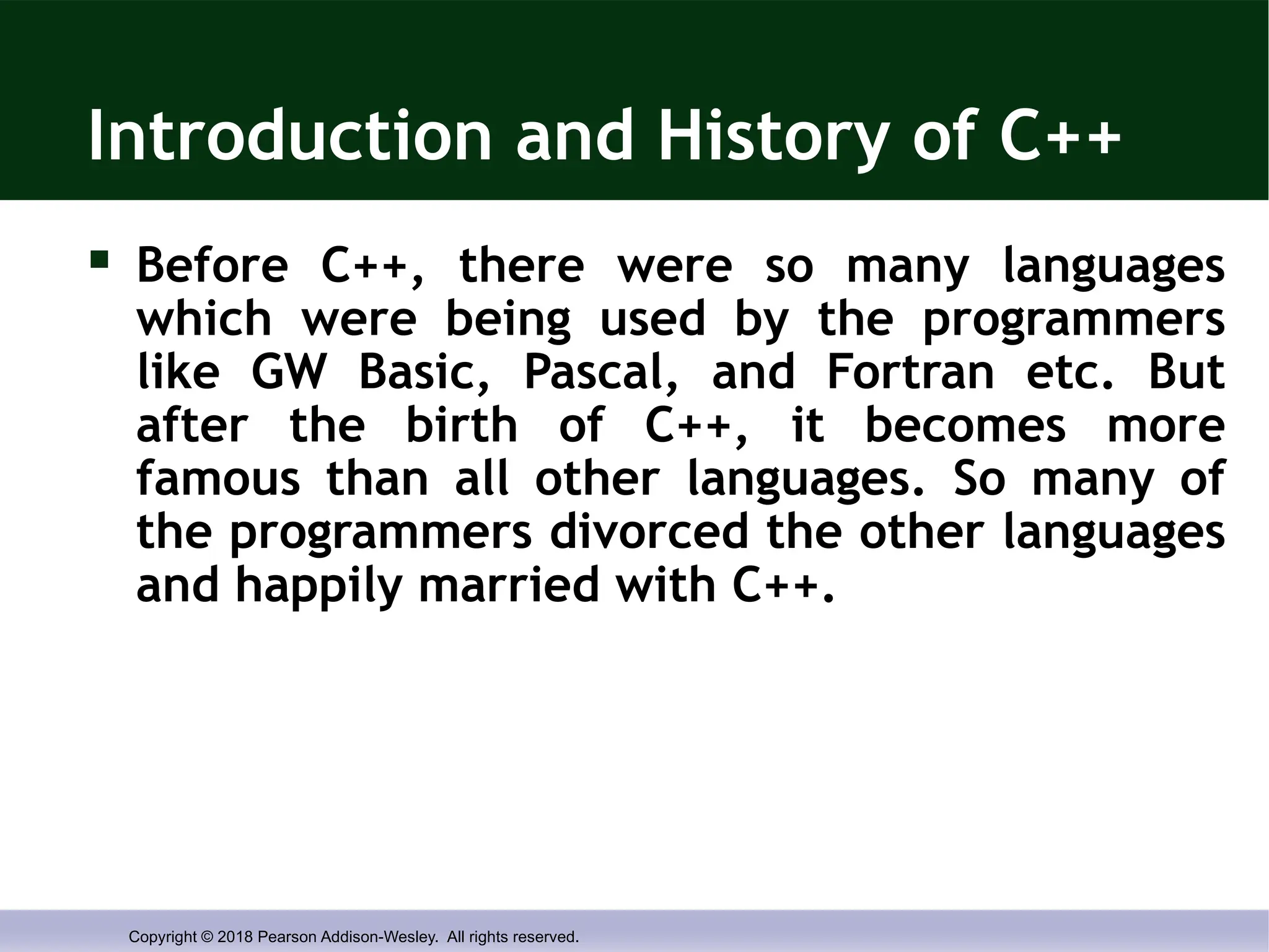 Copyright © 2018 Pearson Addison-Wesley. All rights reserved.
Introduction and History of C++
 Before C++, there were so many languages
which were being used by the programmers
like GW Basic, Pascal, and Fortran etc. But
after the birth of C++, it becomes more
famous than all other languages. So many of
the programmers divorced the other languages
and happily married with C++.
 