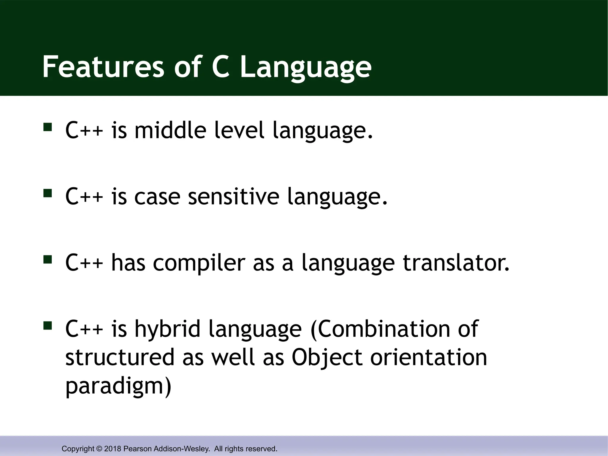 Copyright © 2018 Pearson Addison-Wesley. All rights reserved.
Features of C Language
 C++ is middle level language.
 C++ is case sensitive language.
 C++ has compiler as a language translator.
 C++ is hybrid language (Combination of
structured as well as Object orientation
paradigm)
 