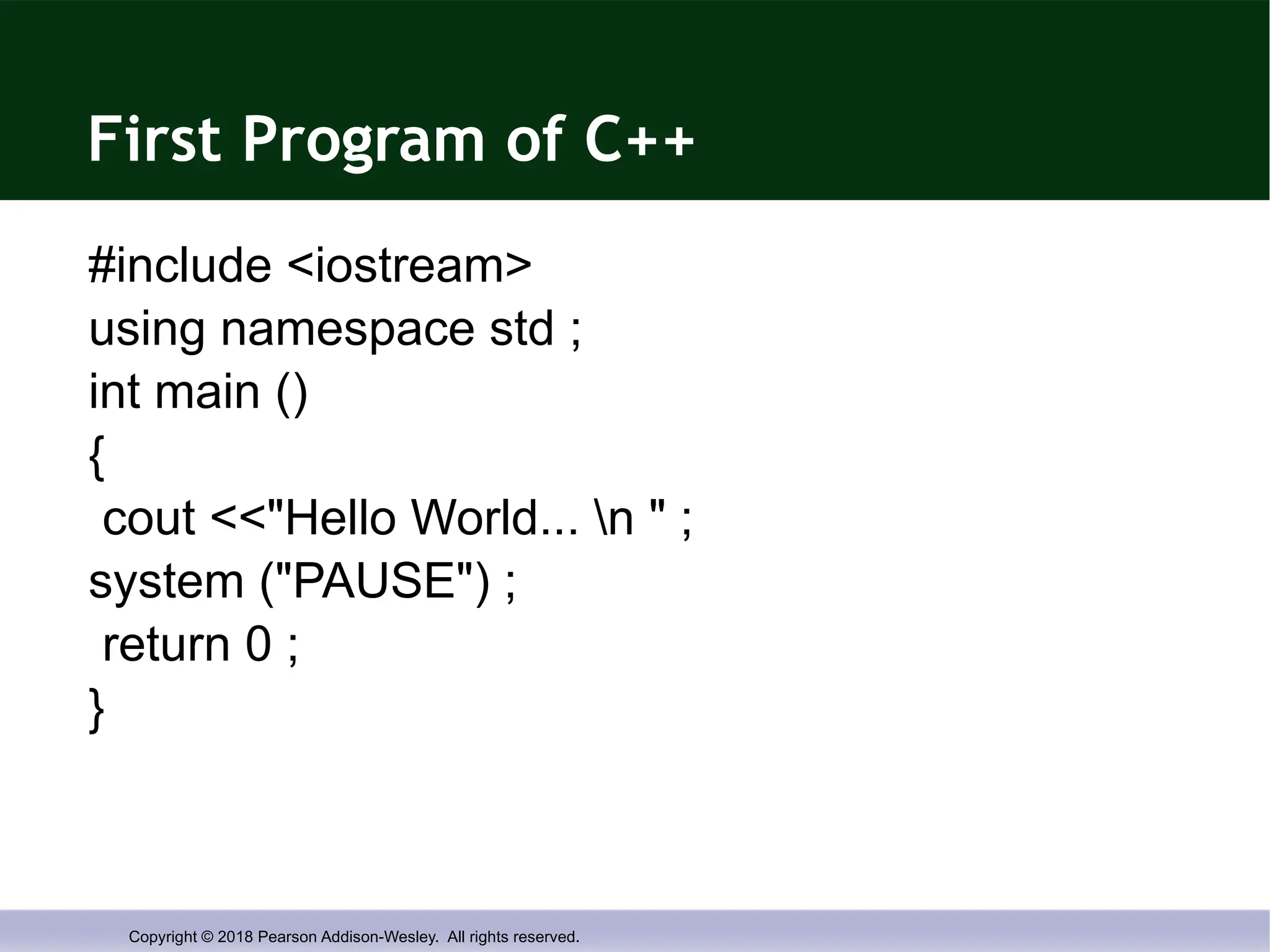 Copyright © 2018 Pearson Addison-Wesley. All rights reserved.
First Program of C++
#include <iostream>
using namespace std ;
int main ()
{
cout <<"Hello World... n " ;
system ("PAUSE") ;
return 0 ;
}
 