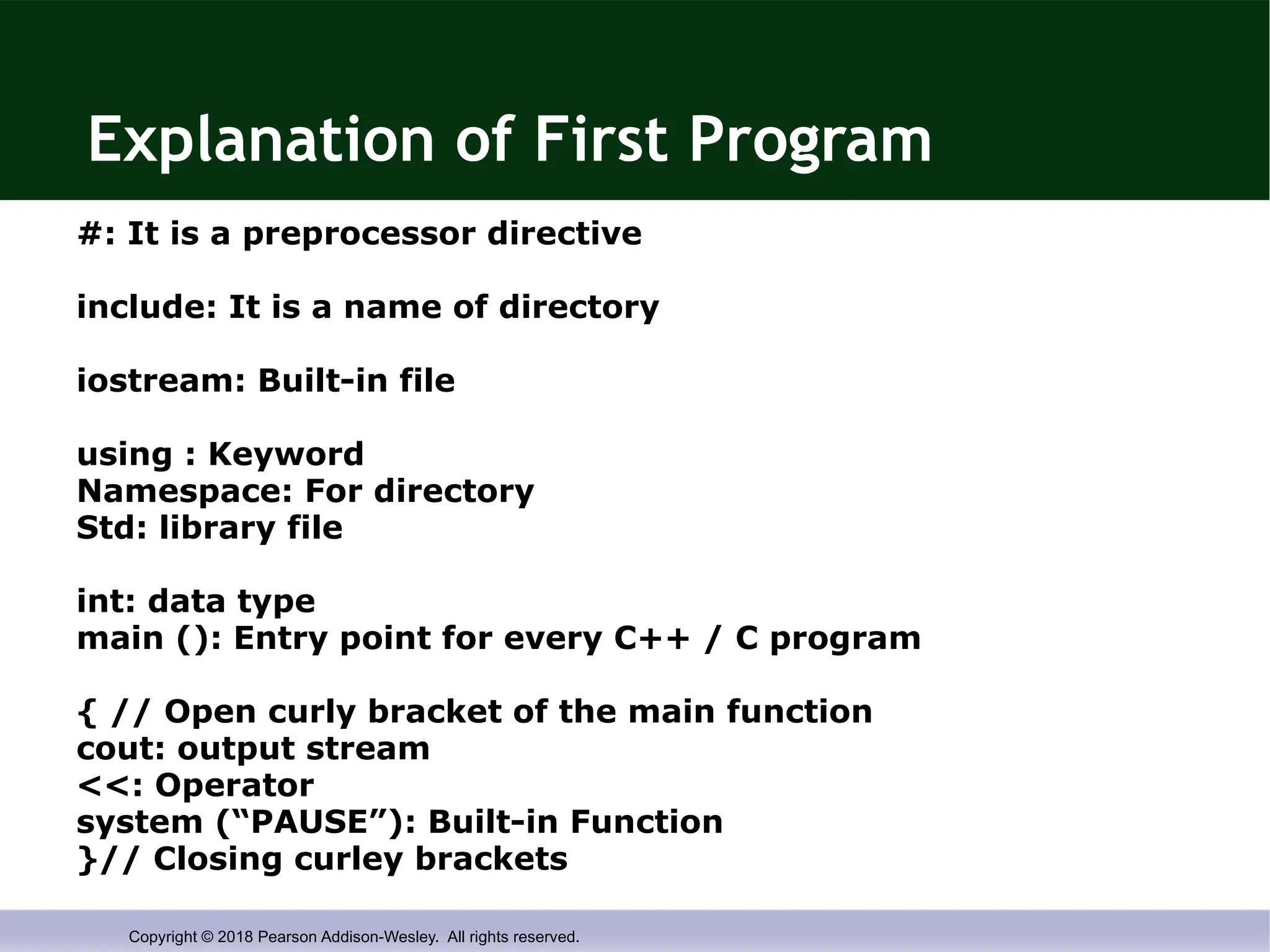 Copyright © 2018 Pearson Addison-Wesley. All rights reserved.
Explanation of First Program
#: It is a preprocessor directive
include: It is a name of directory
iostream: Built-in file
using : Keyword
Namespace: For directory
Std: library file
int: data type
main (): Entry point for every C++ / C program
{ // Open curly bracket of the main function
cout: output stream
<<: Operator
system (“PAUSE”): Built-in Function
}// Closing curley brackets
 