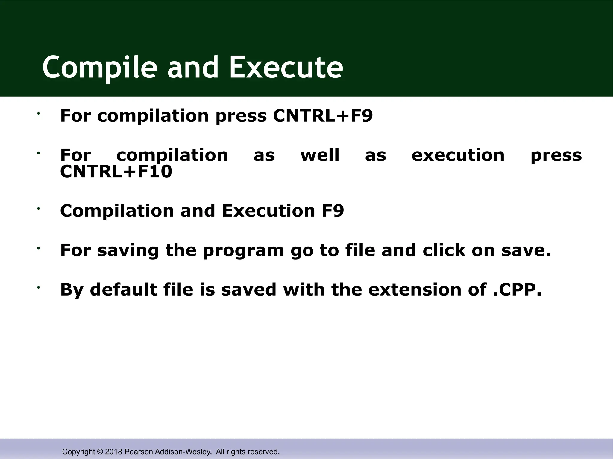 Copyright © 2018 Pearson Addison-Wesley. All rights reserved.
Compile and Execute
• For compilation press CNTRL+F9
• For compilation as well as execution press
CNTRL+F10
• Compilation and Execution F9
• For saving the program go to file and click on save.
• By default file is saved with the extension of .CPP.
 