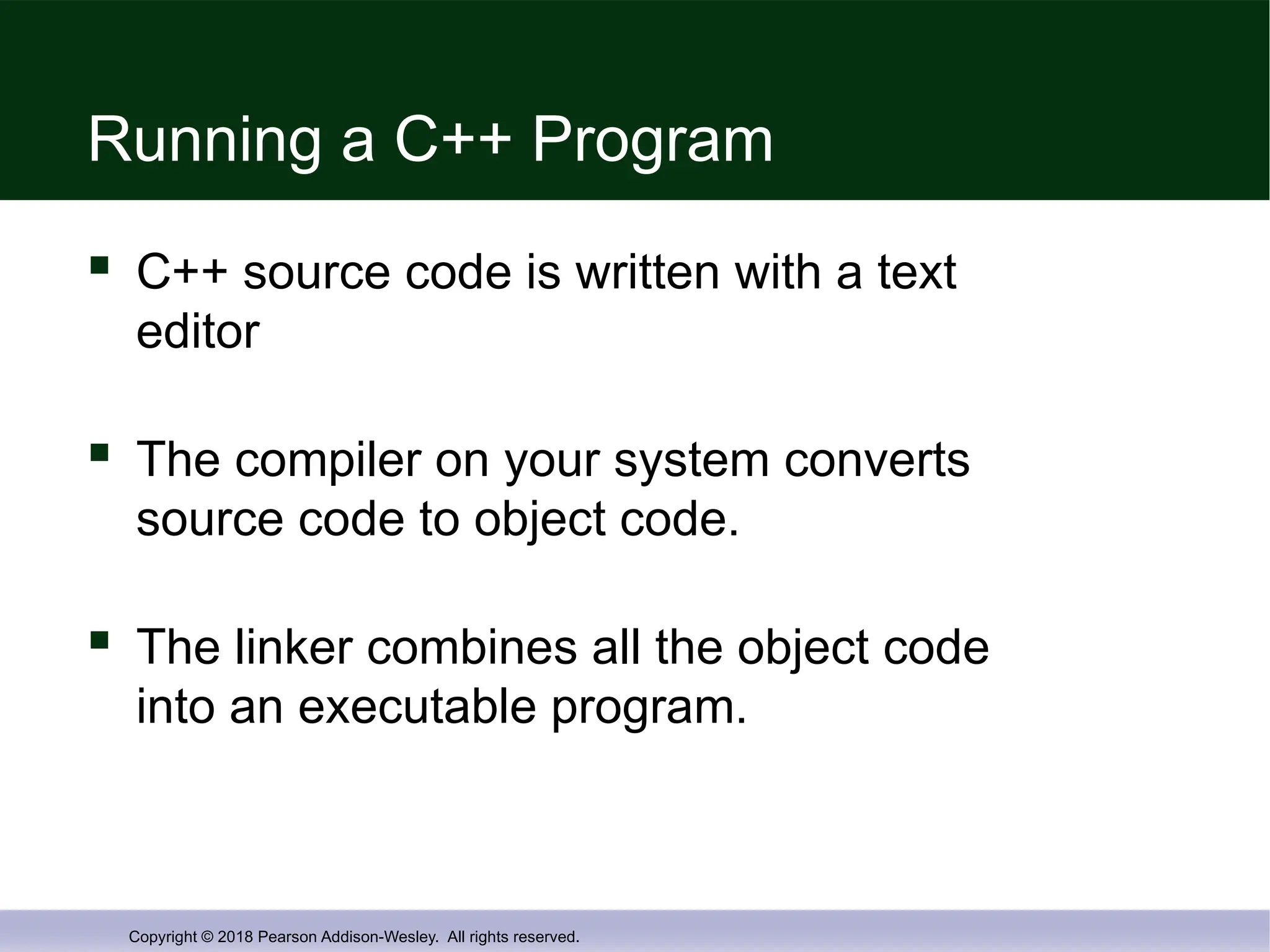 Copyright © 2018 Pearson Addison-Wesley. All rights reserved.
Running a C++ Program
 C++ source code is written with a text
editor
 The compiler on your system converts
source code to object code.
 The linker combines all the object code
into an executable program.
 
