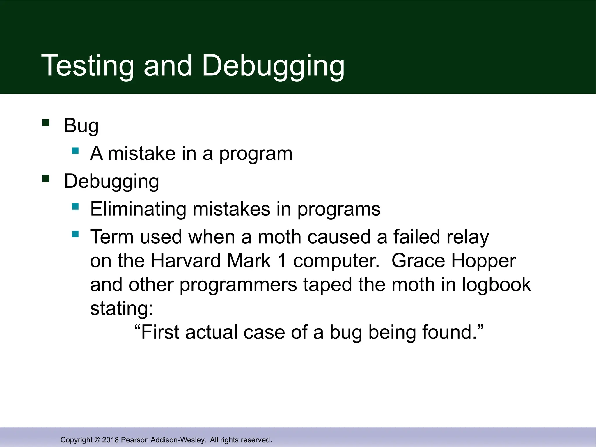 Copyright © 2018 Pearson Addison-Wesley. All rights reserved.
Testing and Debugging
 Bug
 A mistake in a program
 Debugging
 Eliminating mistakes in programs
 Term used when a moth caused a failed relay
on the Harvard Mark 1 computer. Grace Hopper
and other programmers taped the moth in logbook
stating:
“First actual case of a bug being found.”
 