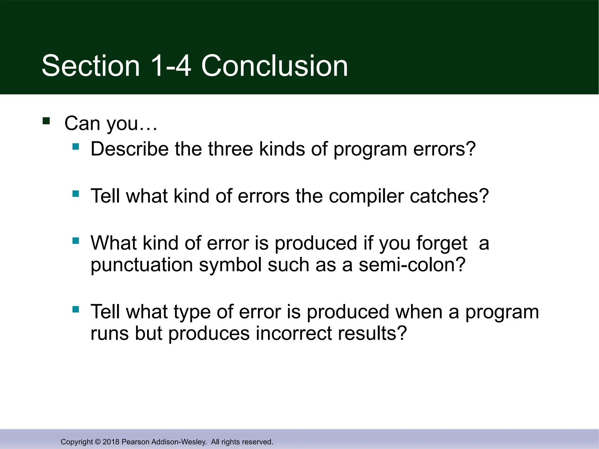 Copyright © 2018 Pearson Addison-Wesley. All rights reserved.
Section 1-4 Conclusion
 Can you…
 Describe the three kinds of program errors?
 Tell what kind of errors the compiler catches?
 What kind of error is produced if you forget a
punctuation symbol such as a semi-colon?
 Tell what type of error is produced when a program
runs but produces incorrect results?
 