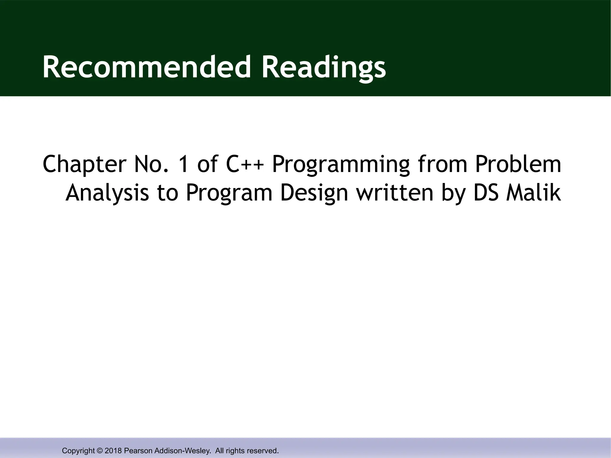 Copyright © 2018 Pearson Addison-Wesley. All rights reserved.
Recommended Readings
Chapter No. 1 of C++ Programming from Problem
Analysis to Program Design written by DS Malik
 