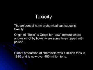 Toxicity
The amount of harm a chemical can cause is
toxicity.
Origin of “Toxic” is Greek for “bow” (toxon) where
arrows (shot by bows) were sometimes tipped with
poison.


Global production of chemicals was 1 million tons in
1930 and is now over 400 million tons.
 