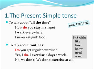 1.The Present Simple tense
To talk about “all the time” :                       x2
                                          p23. U3:A-E
      How do you stay in shape?
      I walk everywhere.
      I never eat junk food.                Pr.S with:
                                             like
To talk about routines:                     love
      Do you get regular exercise?           know
                                             need
      Yes, I do. I exercise 6 days a week.   want
      No, we don’t. We don’t exercise at all.
 