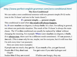 http://www.perfect-english-grammar.com/zero-conditional.html
                               The Zero Conditional
We can make a zero conditional sentence with two present simple (Pr.S) verbs
(one in the 'if clause' and one in the 'main clause'):
                      If + present simple, .... present simple.
This conditional is used when the result will always happen.
So, if water reaches 100 degrees, it always boils. It's a fact. I'm talking in general,
not about one particular situation. The result of the 'if clause' is always the main
clause. The 'if' in this conditional can usually be replaced by 'when' without
changing the meaning. For example: When water reaches 100 degrees, it boils.
(It is always true, there can't be a different result sometimes). If I eat peanuts, I
Am sick. (This is true only for me, maybe, not for everyone, but it's still true that
I'm sick every time I eat peanuts).
    Here are some more examples:
If people eat too much, they get fat. If you touch a fire, you get burned.
People die if they don't eat.        You get water if you mix hydrogen and
    oxygen.
Snakes bite if they are scared.         If babies are hungry, they cry
 