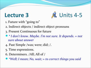 Lecture 3                             Units 4-5
1. Future with “going to”
2. Indirect objects / indirect object pronouns
3. Present Continuous for future
* I don’t know. Maybe. I’m not sure. It depends. = not
   sure about answer
4. Past Simple /was; were; did; /.
5. Time expressions.
6. Determiners. /All; All of /
*Well; I mean; No, wait; = to correct things you said
 