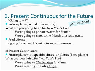 3. Present Continuous for the Future
1) “Going to + V”
                                                       4:B-Ex3
Future plans (factual information):            p37. U
What are you going to do for New Year’s Eve?
        We’re going to go somewhere for dinner.
        We’re going to meet some friends at a restaurant.
Predictions:
It’s going to be fun. It’s going to snow tomorrow.

2) Present Continuous:
Future plans with specific times or places (fixed plans):
What are you doing for New Year’s Eve?
       We’re going to The Sea Grill for dinner.
       We’re meeting friends at 8.30.
 