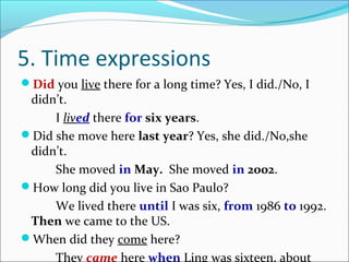 5. Time expressions
Did you live there for a long time? Yes, I did./No, I
 didn’t.
     I lived there for six years.
Did she move here last year? Yes, she did./No,she
 didn’t.
     She moved in May. She moved in 2002.
How long did you live in Sao Paulo?
     We lived there until I was six, from 1986 to 1992.
 Then we came to the US.
When did they come here?
     They came here when Ling was sixteen, about
 