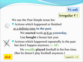 V(+ed)
                                           Irregular V !
      We use the Past Simple tense for:
      Actions which happened or finished
       at a definite time in the past.
             We started work at 8.30 yesterday.
             Lisa bought a house last year.
      Actions which happened repeatedly in the past
        but don’t happen anymore. (+ AF)
             He usually played football in his free time.
        (But he doesn’t play football anymore.)
did                                            “used to” + V
 