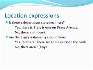 Location expressions
Is there a department store near here?
     Yes, there is. Here is one on Peace Avenue.
     No, there isn’t (one).
Are there any restaurants around here?
     Yes, there are. There are some outside the bank.
     No, there aren’t (any).
 