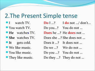 2.The Present Simple tense
I  watch TV.       Do I …?     I do not …/ don’t...
You watch TV.      Do you…? You do not …
He watches TV.     Does he …? He does not …
She watches TV.    Does she …? She does not …
It   gets cold.    Does it …? It does not …
We like music.     Do we …? We do not …
You like music.    Do you …? You do not …
They like music.   Do they …? They do not ...
 