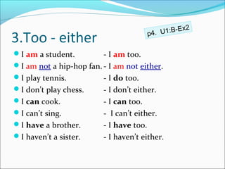 Ex2
                                          . U1:B-
3.Too - either                         p4

I am a student.         - I am too.
I am not a hip-hop fan. - I am not either.
I play tennis.          - I do too.
I don’t play chess.     - I don’t either.
I can cook.             - I can too.
I can’t sing.           - I can’t either.
I have a brother.       - I have too.
I haven’t a sister.     - I haven’t either.
 