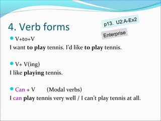 x2
                                         p13. U2:A-E
4. Verb forms                                  ise
                                        Enterpr
V+to+V
I want to play tennis. I’d like to play tennis.

V+ V(ing)
I like playing tennis.

Can + V       (Modal verbs)
I can play tennis very well / I can’t play tennis at all.
 