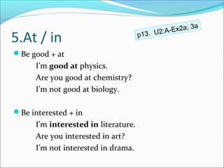 ;3   a
                                            2:A-Ex2a
5.At / in                             p13. U

Be good + at
      I’m good at physics.
      Are you good at chemistry?
      I’m not good at biology.

Be interested + in
      I’m interested in literature.
      Are you interested in art?
      I’m not interested in drama.
 