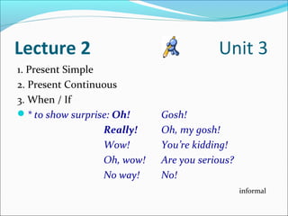 Lecture 2                                Unit 3
1. Present Simple
2. Present Continuous
3. When / If
* to show surprise: Oh!     Gosh!
                  Really!    Oh, my gosh!
                  Wow!       You’re kidding!
                  Oh, wow!   Are you serious?
                  No way!    No!
                                                informal
 
