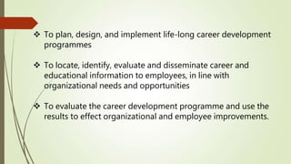 To plan, design, and implement life-long career development
programmes
 To locate, identify, evaluate and disseminate career and
educational information to employees, in line with
organizational needs and opportunities
 To evaluate the career development programme and use the
results to effect organizational and employee improvements.
 