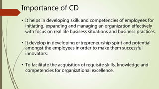 Importance of CD
• It helps in developing skills and competencies of employees for
initiating, expanding and managing an organization effectively
with focus on real life business situations and business practices.
• It develop in developing entrepreneurship spirit and potential
amongst the employees in order to make them successful
innovators.
• To facilitate the acquisition of requisite skills, knowledge and
competencies for organizational excellence.
 