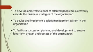 • To develop and create a pool of talented people to successfully
execute the business strategies of the organization.
• To devise and implement a talent management system in the
organization
• To facilitate succession planning and development to ensure
long-term growth and success of the organization.
 
