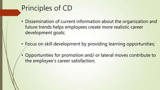 Principles of CD
• Dissemination of current information about the organization and
future trends helps employees create more realistic career
development goals;
• Focus on skill development by providing learning opportunities;
• Opportunities for promotion and/ or lateral moves contribute to
the employee’s career satisfaction;
 