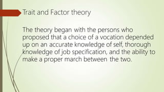 Trait and Factor theory
The theory began with the persons who
proposed that a choice of a vocation depended
up on an accurate knowledge of self, thorough
knowledge of job specification, and the ability to
make a proper march between the two.
 