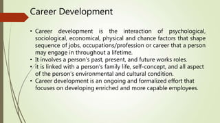 • Career development is the interaction of psychological,
sociological, economical, physical and chance factors that shape
sequence of jobs, occupations/profession or career that a person
may engage in throughout a lifetime.
• It involves a person’s past, present, and future works roles.
• it is linked with a person’s family life, self-concept, and all aspect
of the person’s environmental and cultural condition.
• Career development is an ongoing and formalized effort that
focuses on developing enriched and more capable employees.
Career Development
 