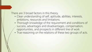 There are 3 broad factors in this theory.
• Clear understanding of self, aptitude, abilities, interests,
ambitions, resources and limitations.
• Thorough knowledge of the requirement and conditions of
success, advantages and disadvantages, compensation,
opportunities, and prospects in different line of work
• True reasoning on the relations of these two groups of acts.
 