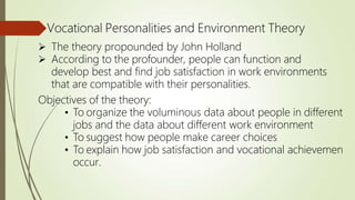 Vocational Personalities and Environment Theory
 The theory propounded by John Holland
 According to the profounder, people can function and
develop best and find job satisfaction in work environments
that are compatible with their personalities.
Objectives of the theory:
• To organize the voluminous data about people in different
jobs and the data about different work environment
• To suggest how people make career choices
• To explain how job satisfaction and vocational achievemen
occur.
 