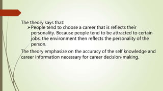 The theory says that:
People tend to choose a career that is reflects their
personality. Because people tend to be attracted to certain
jobs, the environment then reflects the personality of the
person.
The theory emphasize on the accuracy of the self knowledge and
career information necessary for career decision-making.
 