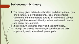 Socioeconomic theory
 The theory gives detailed explanation and description of how
one’s culture, family background, social and economic
conditions and other factors outside an individual’s control
strongly influence one’s identity, values, and overall human
and career development.
 It also known as chance theory and accident theory.
 Through this theory, the employee can choose the best
opportunity and career development path
 