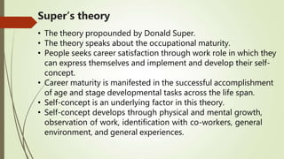 Super’s theory
• The theory propounded by Donald Super.
• The theory speaks about the occupational maturity.
• People seeks career satisfaction through work role in which they
can express themselves and implement and develop their self-
concept.
• Career maturity is manifested in the successful accomplishment
of age and stage developmental tasks across the life span.
• Self-concept is an underlying factor in this theory.
• Self-concept develops through physical and mental growth,
observation of work, identification with co-workers, general
environment, and general experiences.
 
