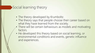 Social learning theory
• The theory developed by Krumboltz.
• The theory says that people choose their career based on
what they have learned from the society.
• There will be certain behaviours as models and motivating
factors.
• He developed this theory based on social learning, or
environmental conditions and events, genetic influence
and experiences.
 