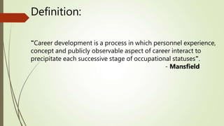 Definition:
"Career development is a process in which personnel experience,
concept and publicly observable aspect of career interact to
precipitate each successive stage of occupational statuses".
- Mansfield
 