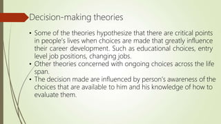 Decision-making theories
• Some of the theories hypothesize that there are critical points
in people’s lives when choices are made that greatly influence
their career development. Such as educational choices, entry
level job positions, changing jobs.
• Other theories concerned with ongoing choices across the life
span.
• The decision made are influenced by person’s awareness of the
choices that are available to him and his knowledge of how to
evaluate them.
 
