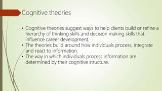 Cognitive theories
• Cognitive theories suggest ways to help clients build or refine a
hierarchy of thinking skills and decision making skills that
influence career development.
• The theories build around how individuals process, integrate
and react to information.
• The way in which individuals process information are
determined by their cognitive structure.
 