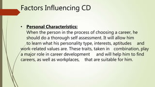 Factors Influencing CD
• Personal Characteristics:
When the person in the process of choosing a career, he
should do a thorough self assessment. It will allow him
to learn what his personality type, interests, aptitudes and
work-related values are. These traits, taken in combination, play
a major role in career development and will help him to find
careers, as well as workplaces, that are suitable for him.
 