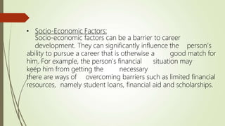 • Socio-Economic Factors:
Socio-economic factors can be a barrier to career
development. They can significantly influence the person’s
ability to pursue a career that is otherwise a good match for
him. For example, the person’s financial situation may
keep him from getting the necessary
there are ways of overcoming barriers such as limited financial
resources, namely student loans, financial aid and scholarships.
 
