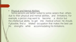 • Physical and Mental Abilities:
Some persons are better suited to some careers than others
due to their physical and mental abilities, and limitations. For
example, a person may want to become a doctor but
the intellectual ability to get into medical school. He should,
if possible, find a related occupation that makes the best use
his strengths while accommodating his limitations.
 