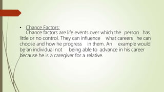• Chance Factors:
Chance factors are life events over which the person has
little or no control. They can influence what careers he can
choose and how he progress in them. An example would
be an individual not being able to advance in his career
because he is a caregiver for a relative.
 